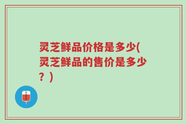 灵芝鲜品价格是多少(灵芝鲜品的售价是多少?)-第1张图片-超越 灵芝鲜品价格是多少(灵芝鲜品的售价是多少?)-第1张图片-超越