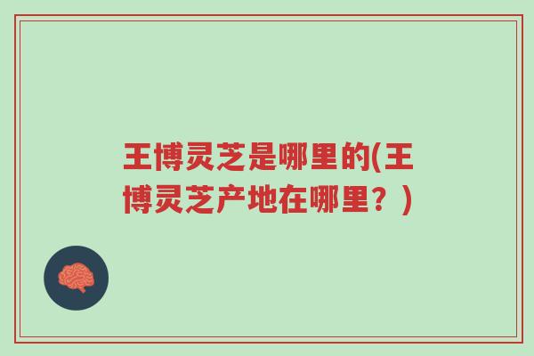 王博灵芝是哪里的(王博灵芝产地在哪里？)-第1张图片-超越