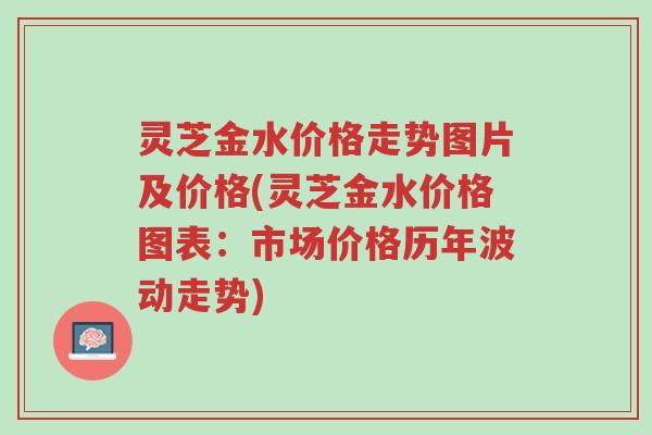 灵芝金水价格走势图片及价格(灵芝金水价格图表:市场价格历年波动走势)-第1张图片-超越 灵芝金水价格走势图片及价格(灵芝金水价格图表:市场价格历年波动走势)-第1张图片-超越