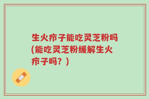 生火疖子能吃灵芝粉吗(能吃灵芝粉缓解生火疖子吗?)-第1张图片-超越 生火疖子能吃灵芝粉吗(能吃灵芝粉缓解生火疖子吗?)-第1张图片-超越