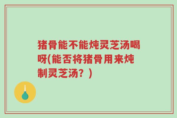 猪骨能不能炖灵芝汤喝呀(能否将猪骨用来炖制灵芝汤?)-第1张图片-超越 猪骨能不能炖灵芝汤喝呀(能否将猪骨用来炖制灵芝汤?)-第1张图片-超越