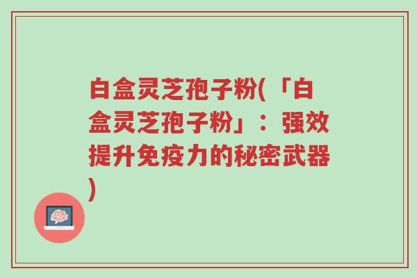 白盒灵芝孢子粉(「白盒灵芝孢子粉」:强效提升免疫力的秘密武器)-第1张图片-超越 白盒灵芝孢子粉(「白盒灵芝孢子粉」:强效提升免疫力的秘密武器)-第1张图片-超越