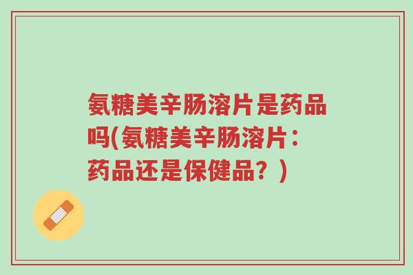 氨糖美辛肠溶片是药品吗(氨糖美辛肠溶片:药品还是保健品?)-第1张图片-超越 氨糖美辛肠溶片是药品吗(氨糖美辛肠溶片:药品还是保健品?)-第1张图片-超越