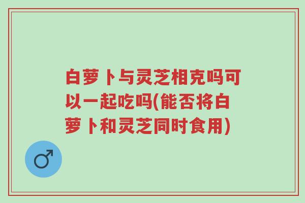 白萝卜与灵芝相克吗可以一起吃吗(能否将白萝卜和灵芝同时食用)-第1张图片-超越 白萝卜与灵芝相克吗可以一起吃吗(能否将白萝卜和灵芝同时食用)-第1张图片-超越