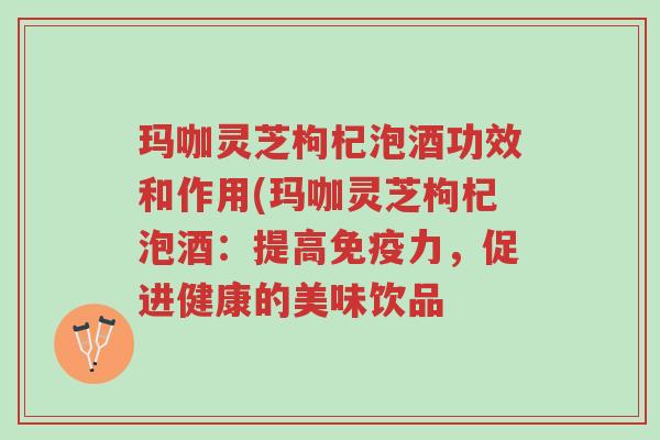 玛咖灵芝枸杞泡酒功效和作用(玛咖灵芝枸杞泡酒:提高免疫力,促进健康的美味饮品-第1张图片-超越 玛咖灵芝枸杞泡酒功效和作用(玛咖灵芝枸杞泡酒:提高免疫力,促进健康的美味饮品-第1张图片-超越