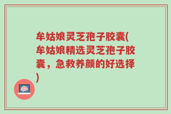 牟姑娘灵芝孢子胶囊(牟姑娘精选灵芝孢子胶囊，急救养颜的好选择)-第1张图片-超越