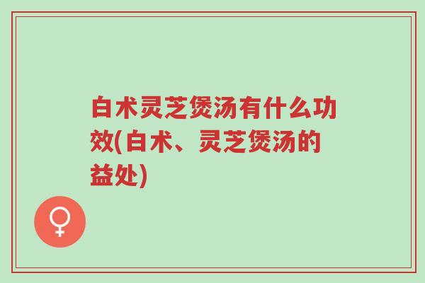 白术灵芝煲汤有什么功效(白术、灵芝煲汤的益处)-第1张图片-超越