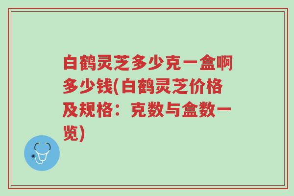 白鹤灵芝多少克一盒啊多少钱(白鹤灵芝价格及规格:克数与盒数一览)-第1张图片-超越 白鹤灵芝多少克一盒啊多少钱(白鹤灵芝价格及规格:克数与盒数一览)-第1张图片-超越