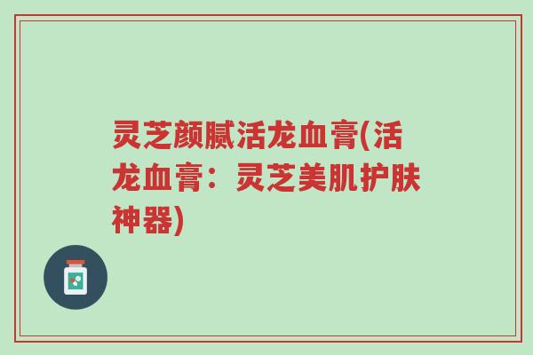 灵芝颜腻活龙血膏(活龙血膏：灵芝美肌护肤神器)-第1张图片-超越