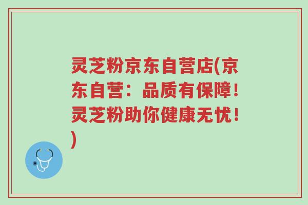 灵芝粉京东自营店(京东自营:品质有保障!灵芝粉助你健康无忧!)-第1张图片-超越 灵芝粉京东自营店(京东自营:品质有保障!灵芝粉助你健康无忧!)-第1张图片-超越