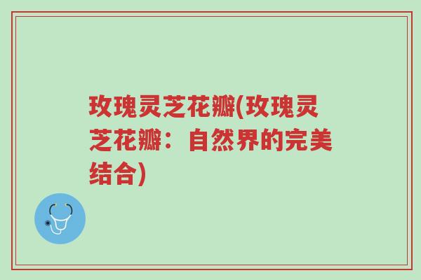 玫瑰灵芝花瓣(玫瑰灵芝花瓣:自然界的完美结合)-第1张图片-超越 玫瑰灵芝花瓣(玫瑰灵芝花瓣:自然界的完美结合)-第1张图片-超越