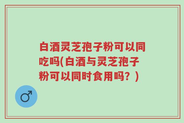 白酒灵芝孢子粉可以同吃吗(白酒与灵芝孢子粉可以同时食用吗?)-第1张图片-超越 白酒灵芝孢子粉可以同吃吗(白酒与灵芝孢子粉可以同时食用吗?)-第1张图片-超越