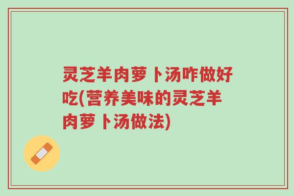 灵芝羊肉萝卜汤咋做好吃(营养美味的灵芝羊肉萝卜汤做法)-第1张图片-超越 灵芝羊肉萝卜汤咋做好吃(营养美味的灵芝羊肉萝卜汤做法)-第1张图片-超越