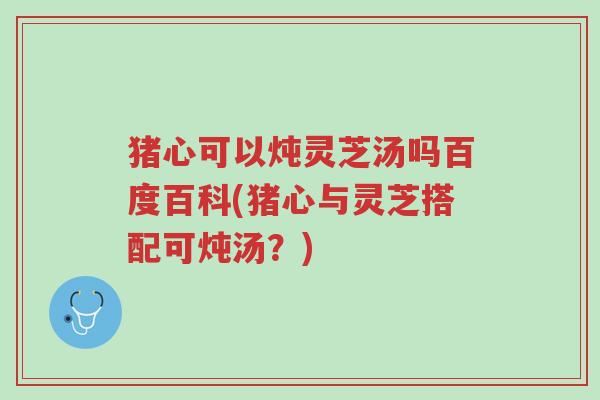 猪心可以炖灵芝汤吗百度百科(猪心与灵芝搭配可炖汤?)-第1张图片-超越 猪心可以炖灵芝汤吗百度百科(猪心与灵芝搭配可炖汤?)-第1张图片-超越