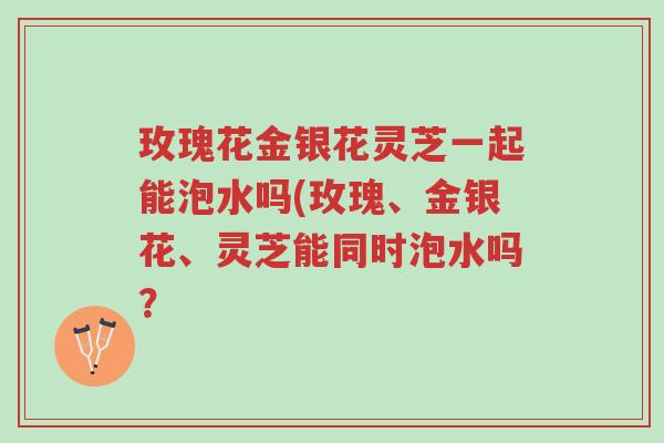 玫瑰花金银花灵芝一起能泡水吗(玫瑰、金银花、灵芝能同时泡水吗?-第1张图片-超越 玫瑰花金银花灵芝一起能泡水吗(玫瑰、金银花、灵芝能同时泡水吗?-第1张图片-超越