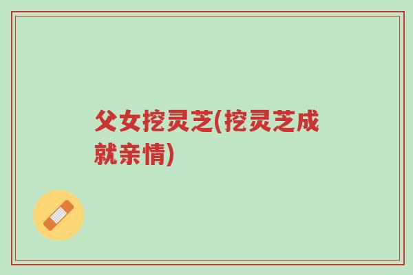 父女挖灵芝(挖灵芝成就亲情)-第1张图片-超越 父女挖灵芝(挖灵芝成就亲情)-第1张图片-超越