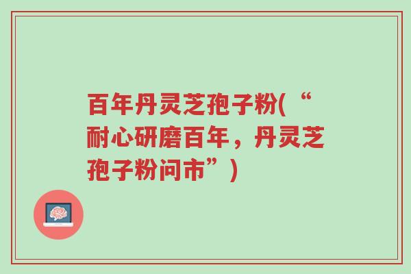 百年丹灵芝孢子粉(“耐心研磨百年,丹灵芝孢子粉问市”)-第1张图片-超越 百年丹灵芝孢子粉(“耐心研磨百年,丹灵芝孢子粉问市”)-第1张图片-超越