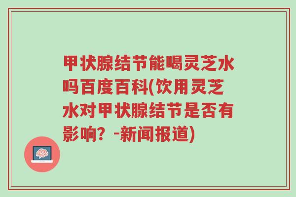 甲状腺结节能喝灵芝水吗百度百科(饮用灵芝水对甲状腺结节是否有影响?-新闻报道)-第1张图片-超越 甲状腺结节能喝灵芝水吗百度百科(饮用灵芝水对甲状腺结节是否有影响?-新闻报道)-第1张图片-超越