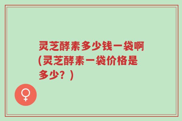 灵芝酵素多少钱一袋啊(灵芝酵素一袋价格是多少？)-第1张图片-超越