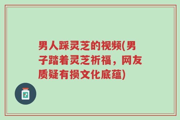 男人踩灵芝的视频(男子踏着灵芝祈福，网友质疑有损文化底蕴)-第1张图片-超越