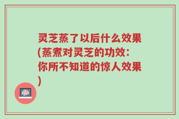 灵芝蒸了以后什么效果(蒸煮对灵芝的功效:你所不知道的惊人效果)-第1张图片-超越 灵芝蒸了以后什么效果(蒸煮对灵芝的功效:你所不知道的惊人效果)-第1张图片-超越