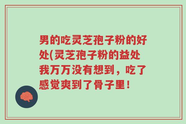 男的吃灵芝孢子粉的好处(灵芝孢子粉的益处我万万没有想到,吃了感觉爽到了骨子里!-第1张图片-超越 男的吃灵芝孢子粉的好处(灵芝孢子粉的益处我万万没有想到,吃了感觉爽到了骨子里!-第1张图片-超越