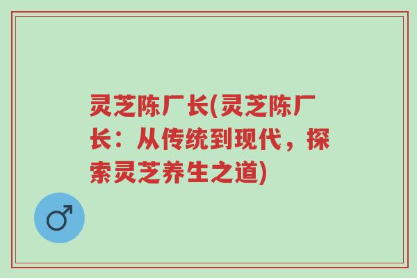 灵芝陈厂长(灵芝陈厂长:从传统到现代,探索灵芝养生之道)-第1张图片-超越 灵芝陈厂长(灵芝陈厂长:从传统到现代,探索灵芝养生之道)-第1张图片-超越