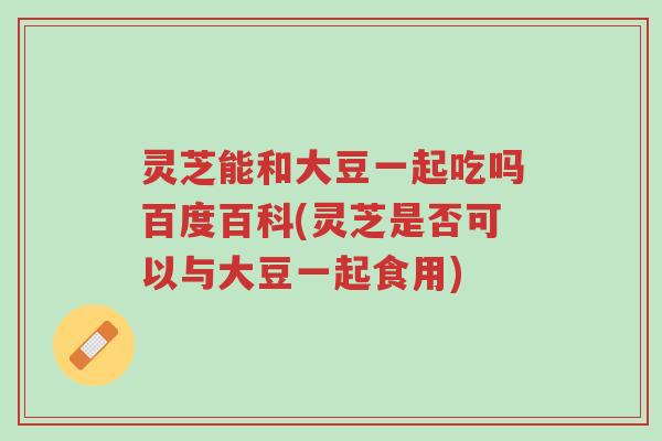 灵芝能和大豆一起吃吗百度百科(灵芝是否可以与大豆一起食用)-第1张图片-超越 灵芝能和大豆一起吃吗百度百科(灵芝是否可以与大豆一起食用)-第1张图片-超越