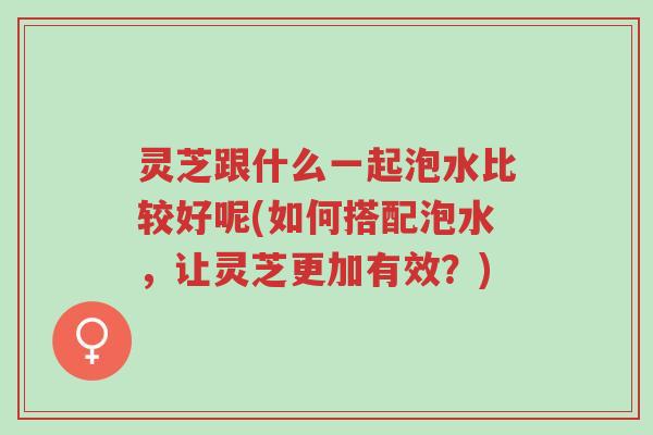 灵芝跟什么一起泡水比较好呢(如何搭配泡水,让灵芝更加有效?)-第1张图片-超越 灵芝跟什么一起泡水比较好呢(如何搭配泡水,让灵芝更加有效?)-第1张图片-超越