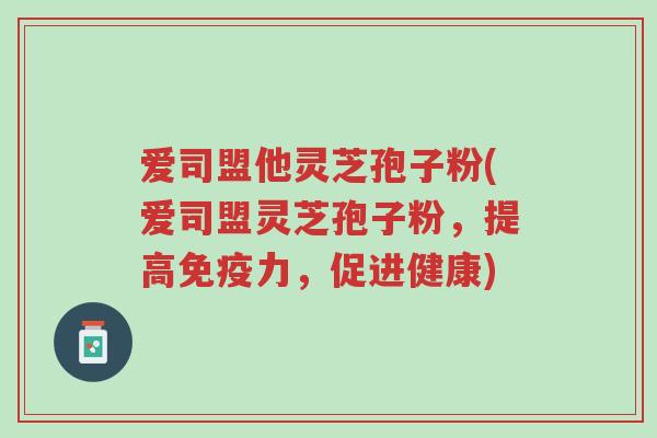 爱司盟他灵芝孢子粉(爱司盟灵芝孢子粉,提高免疫力,促进健康)-第1张图片-超越 爱司盟他灵芝孢子粉(爱司盟灵芝孢子粉,提高免疫力,促进健康)-第1张图片-超越