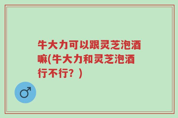 牛大力可以跟灵芝泡酒嘛(牛大力和灵芝泡酒行不行?)-第1张图片-超越 牛大力可以跟灵芝泡酒嘛(牛大力和灵芝泡酒行不行?)-第1张图片-超越