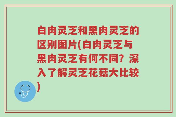 白肉灵芝和黑肉灵芝的区别图片(白肉灵芝与黑肉灵芝有何不同？深入了解灵芝花菇大比较)-第1张图片-超越