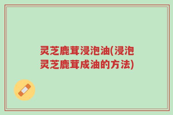 灵芝鹿茸浸泡油(浸泡灵芝鹿茸成油的方法)-第1张图片-超越 灵芝鹿茸浸泡油(浸泡灵芝鹿茸成油的方法)-第1张图片-超越