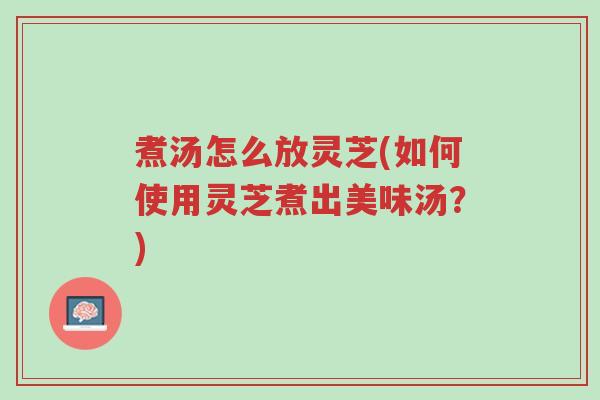 煮汤怎么放灵芝(如何使用灵芝煮出美味汤?)-第1张图片-超越 煮汤怎么放灵芝(如何使用灵芝煮出美味汤?)-第1张图片-超越