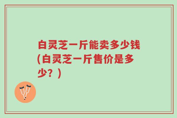 白灵芝一斤能卖多少钱(白灵芝一斤售价是多少？)-第1张图片-超越