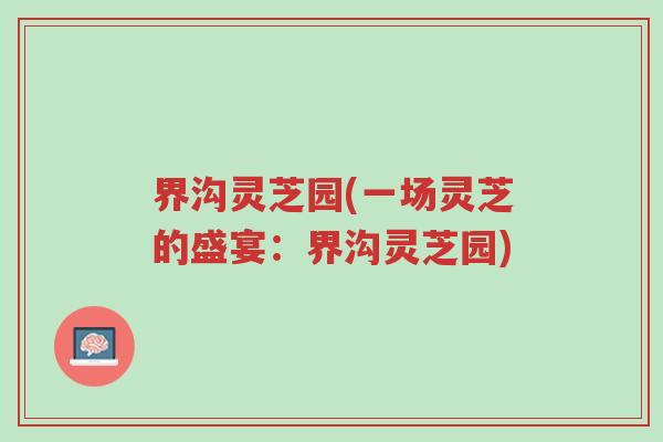 界沟灵芝园(一场灵芝的盛宴:界沟灵芝园)-第1张图片-超越 界沟灵芝园(一场灵芝的盛宴:界沟灵芝园)-第1张图片-超越