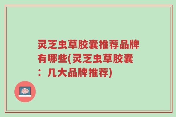 灵芝虫草胶囊推荐品牌有哪些(灵芝虫草胶囊:几大品牌推荐)-第1张图片-超越 灵芝虫草胶囊推荐品牌有哪些(灵芝虫草胶囊:几大品牌推荐)-第1张图片-超越