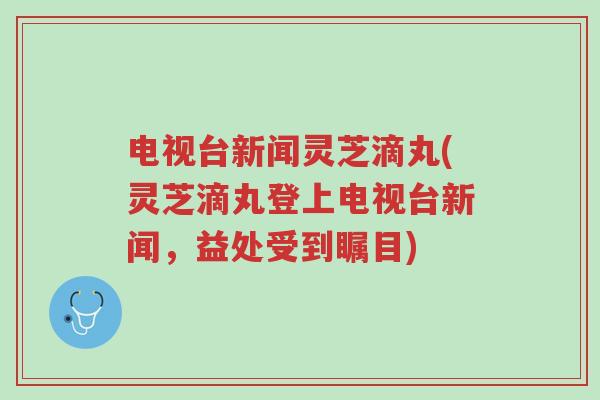 电视台新闻灵芝滴丸(灵芝滴丸登上电视台新闻,益处受到瞩目)-第1张图片-超越 电视台新闻灵芝滴丸(灵芝滴丸登上电视台新闻,益处受到瞩目)-第1张图片-超越