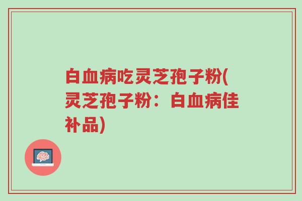 白血病吃灵芝孢子粉(灵芝孢子粉：白血病佳补品)-第1张图片-超越