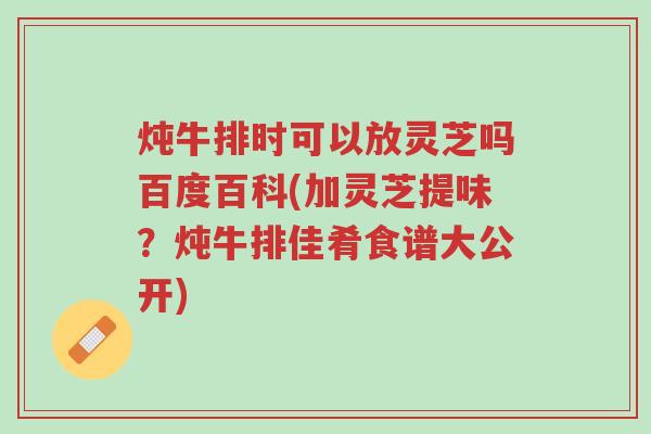 炖牛排时可以放灵芝吗百度百科(加灵芝提味?炖牛排佳肴食谱大公开)-第1张图片-超越 炖牛排时可以放灵芝吗百度百科(加灵芝提味?炖牛排佳肴食谱大公开)-第1张图片-超越