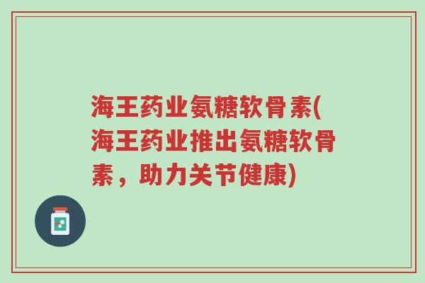 海王药业氨糖软骨素(海王药业推出氨糖软骨素，助力关节健康)-第1张图片-超越