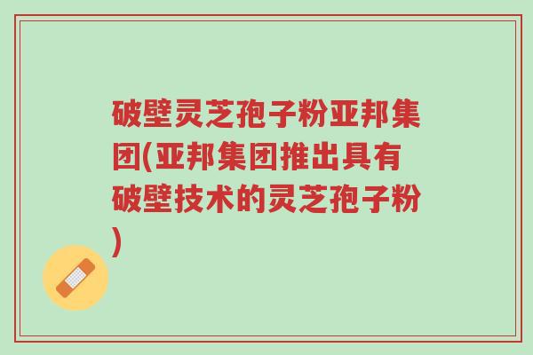 破壁灵芝孢子粉亚邦集团(亚邦集团推出具有破壁技术的灵芝孢子粉)-第1张图片-超越 破壁灵芝孢子粉亚邦集团(亚邦集团推出具有破壁技术的灵芝孢子粉)-第1张图片-超越