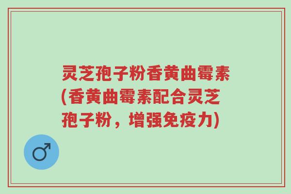 灵芝孢子粉香黄曲霉素(香黄曲霉素配合灵芝孢子粉,增强免疫力)-第1张图片-超越 灵芝孢子粉香黄曲霉素(香黄曲霉素配合灵芝孢子粉,增强免疫力)-第1张图片-超越