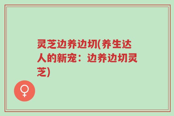 灵芝边养边切(养生达人的新宠：边养边切灵芝)-第1张图片-超越