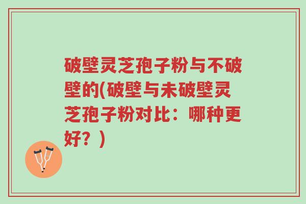 破壁灵芝孢子粉与不破壁的(破壁与未破壁灵芝孢子粉对比：哪种更好？)-第1张图片-超越
