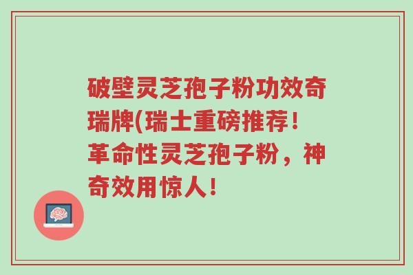 破壁灵芝孢子粉功效奇瑞牌(瑞士重磅推荐!革命性灵芝孢子粉,神奇效用惊人!-第1张图片-超越 破壁灵芝孢子粉功效奇瑞牌(瑞士重磅推荐!革命性灵芝孢子粉,神奇效用惊人!-第1张图片-超越