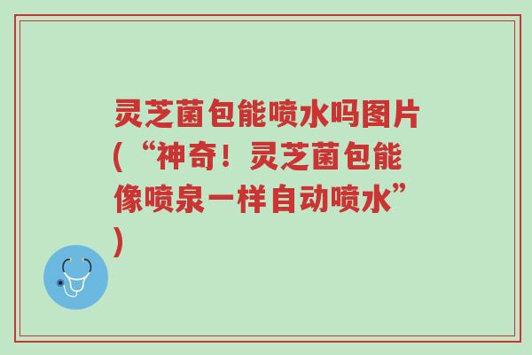 灵芝菌包能喷水吗图片(“神奇!灵芝菌包能像喷泉一样自动喷水”)-第1张图片-超越 灵芝菌包能喷水吗图片(“神奇!灵芝菌包能像喷泉一样自动喷水”)-第1张图片-超越