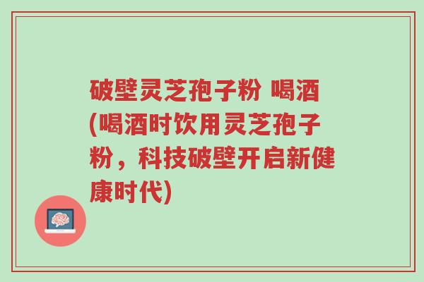 破壁灵芝孢子粉 喝酒(喝酒时饮用灵芝孢子粉,科技破壁开启新健康时代)-第1张图片-超越 破壁灵芝孢子粉 喝酒(喝酒时饮用灵芝孢子粉,科技破壁开启新健康时代)-第1张图片-超越