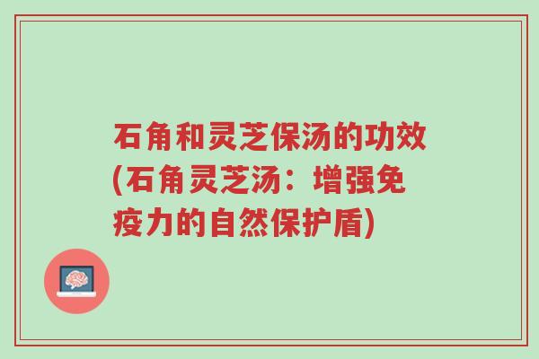 石角和灵芝保汤的功效(石角灵芝汤:增强免疫力的自然保护盾)-第1张图片-超越 石角和灵芝保汤的功效(石角灵芝汤:增强免疫力的自然保护盾)-第1张图片-超越