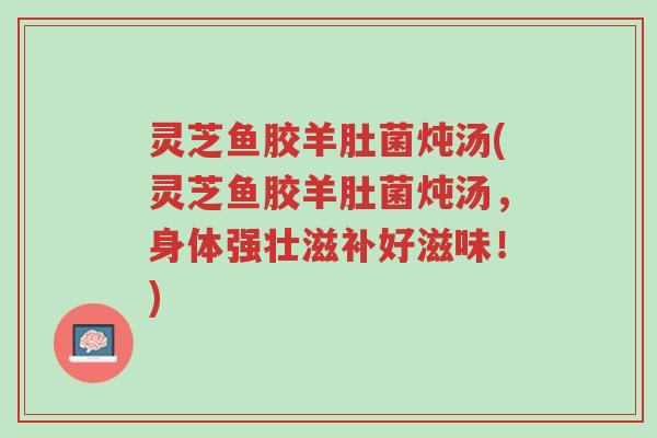 灵芝鱼胶羊肚菌炖汤(灵芝鱼胶羊肚菌炖汤,身体强壮滋补好滋味!)-第1张图片-超越 灵芝鱼胶羊肚菌炖汤(灵芝鱼胶羊肚菌炖汤,身体强壮滋补好滋味!)-第1张图片-超越